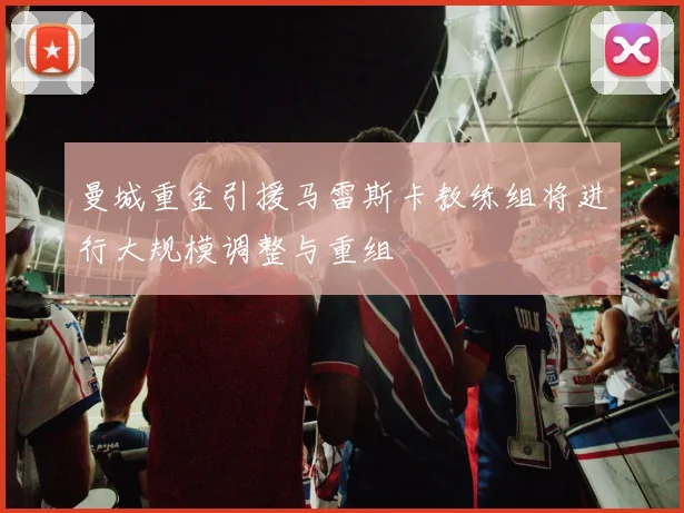曼城重金引援马雷斯卡教练组将进行大规模调整与重组