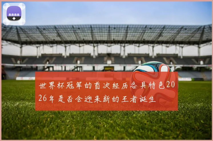 世界杯冠军的首次经历各具特色2026年是否会迎来新的王者诞生