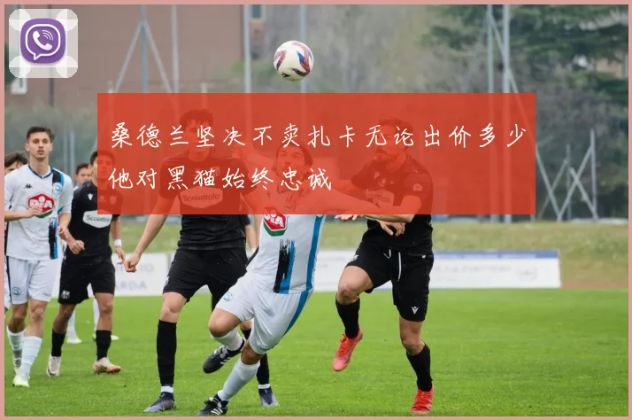 桑德兰坚决不卖扎卡无论出价多少他对黑猫始终忠诚