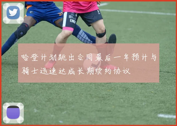 哈登计划跳出合同最后一年预计与骑士迅速达成长期续约协议