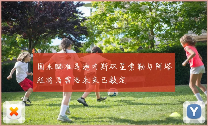 国米瞄准乌迪内斯双星索勒与阿塔租将马雷洛未来已敲定