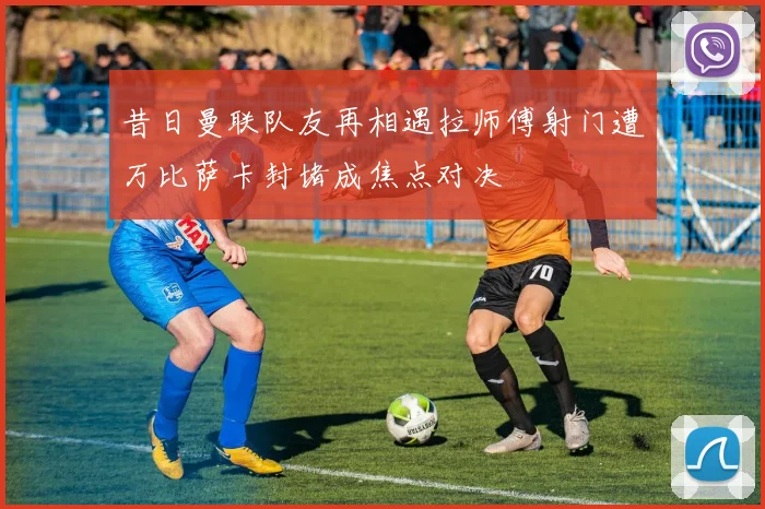 昔日曼联队友再相遇拉师傅射门遭万比萨卡封堵成焦点对决