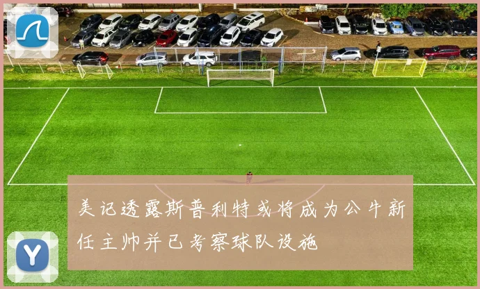 美记透露斯普利特或将成为公牛新任主帅并已考察球队设施