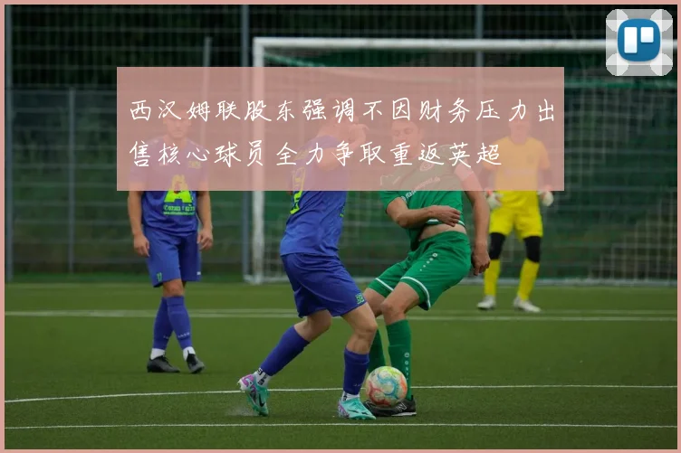 西汉姆联股东强调不因财务压力出售核心球员全力争取重返英超