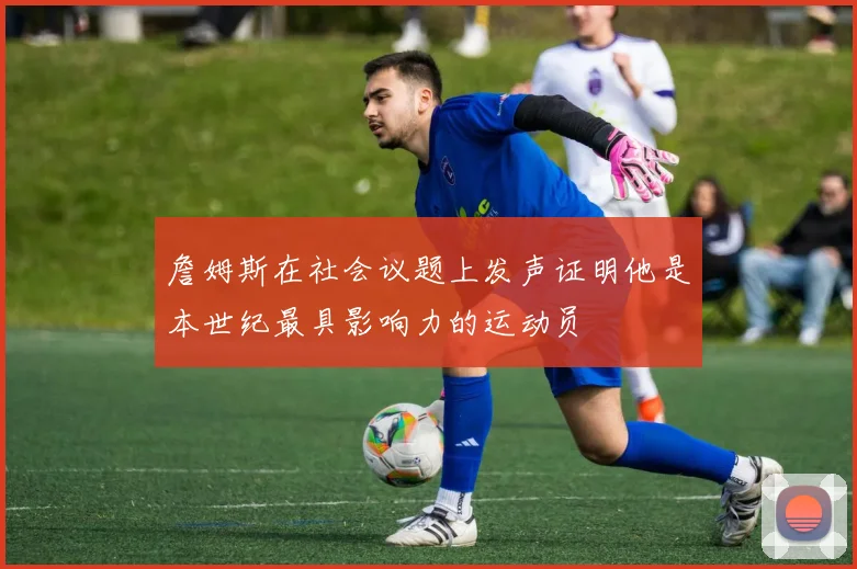 詹姆斯在社会议题上发声证明他是本世纪最具影响力的运动员