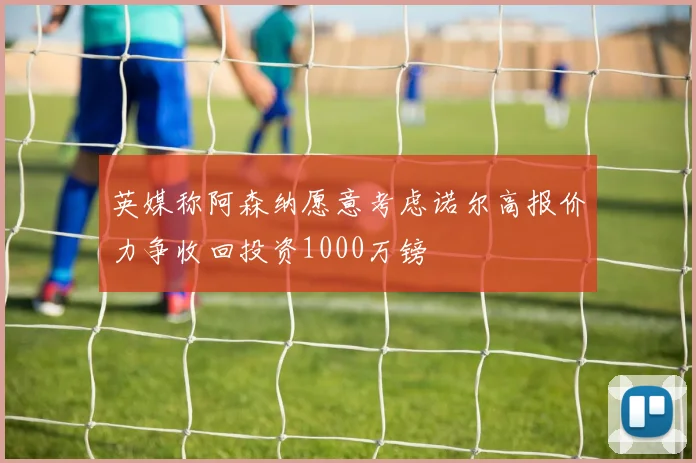 英媒称阿森纳愿意考虑诺尔高报价力争收回投资1000万镑