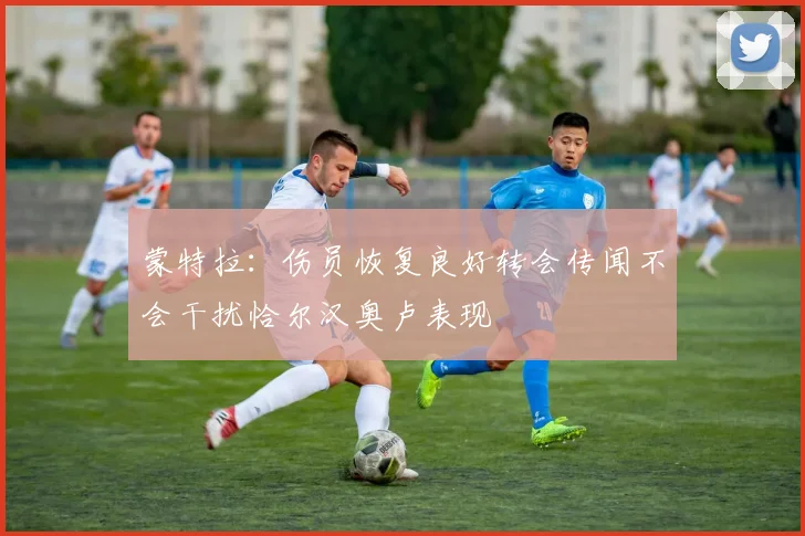 蒙特拉：伤员恢复良好转会传闻不会干扰恰尔汉奥卢表现