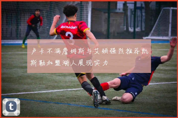 卢卡不满詹姆斯与艾顿强烈推荐凯斯勒加盟湖人展现实力