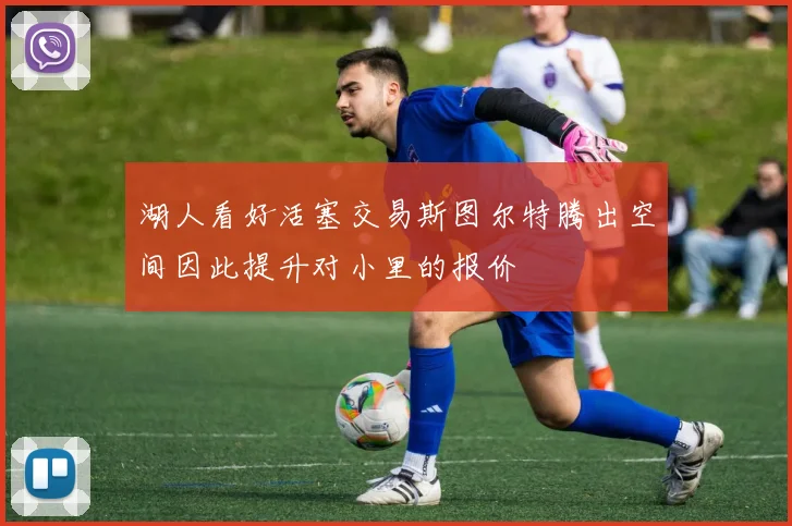 湖人看好活塞交易斯图尔特腾出空间因此提升对小里的报价