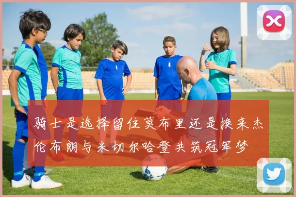 骑士是选择留住莫布里还是换来杰伦布朗与米切尔哈登共筑冠军梦